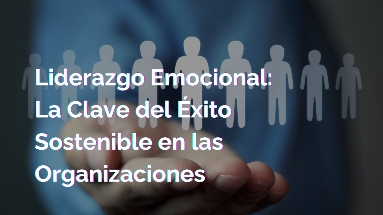 Liderazgo Emocional: La Clave del Éxito Sostenible en las Organizaciones